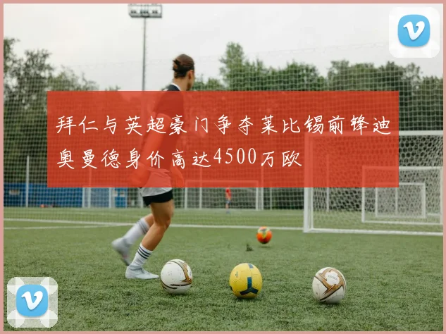 拜仁与英超豪门争夺莱比锡前锋迪奥曼德身价高达4500万欧