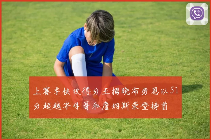 上赛季快攻得分王揭晓布劳恩以51分超越字母哥和詹姆斯荣登榜首