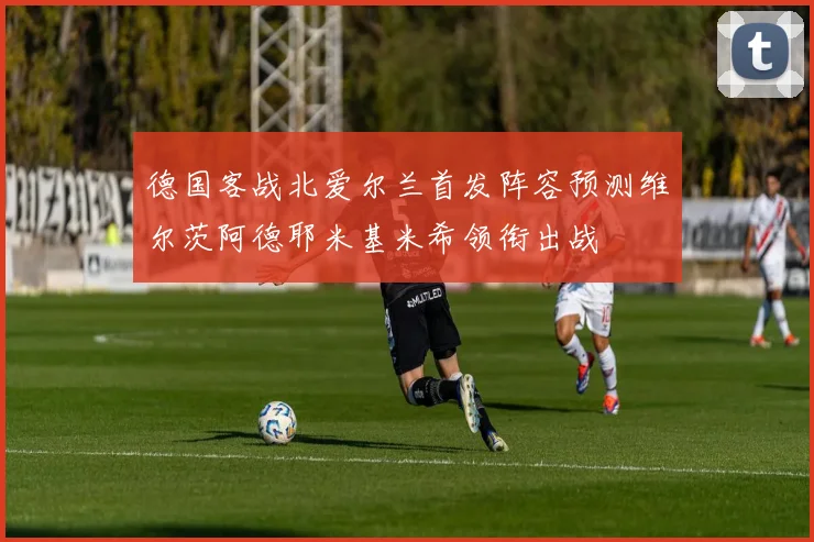 德国客战北爱尔兰首发阵容预测维尔茨阿德耶米基米希领衔出战