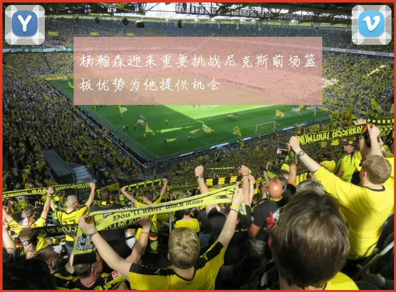 杨瀚森迎来重要挑战尼克斯前场篮板优势为他提供机会