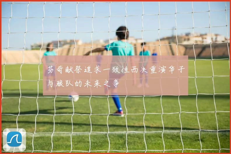 芬奇献祭追求一致性西决重演华子与狼队的未来之争