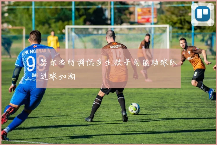 瑟尔洛特调侃多生孩子或能助球队进球如潮