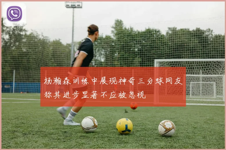 杨瀚森训练中展现神奇三分球网友称其进步显著不应被忽视