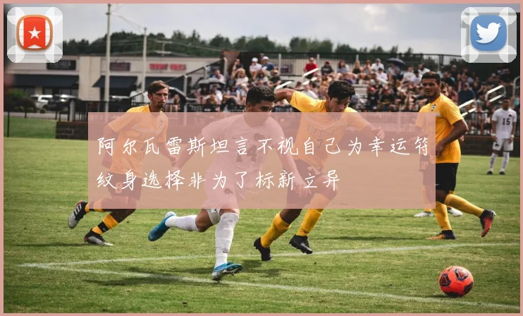 阿尔瓦雷斯坦言不视自己为幸运符纹身选择非为了标新立异