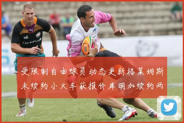 受限制自由球员动态更新格莱姆斯未续约小火车获报价库明加续约两年解析