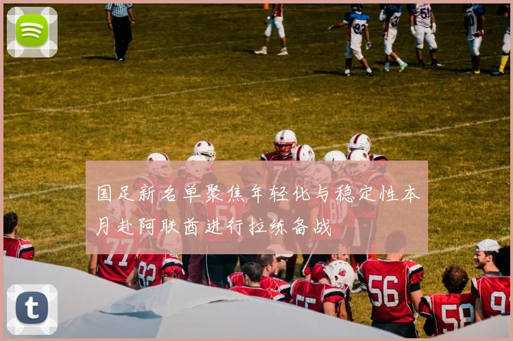 国足新名单聚焦年轻化与稳定性本月赴阿联酋进行拉练备战