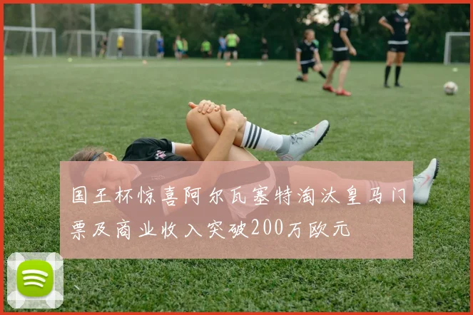 国王杯惊喜阿尔瓦塞特淘汰皇马门票及商业收入突破200万欧元