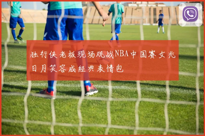 独行侠老板现场观战NBA中国赛女兆日月笑容成经典表情包