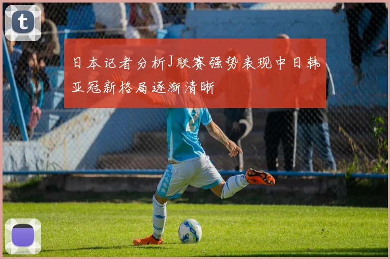 日本记者分析J联赛强势表现中日韩亚冠新格局逐渐清晰