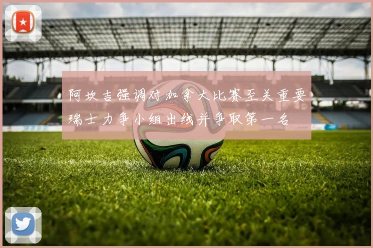 阿坎吉强调对加拿大比赛至关重要瑞士力争小组出线并争取第一名
