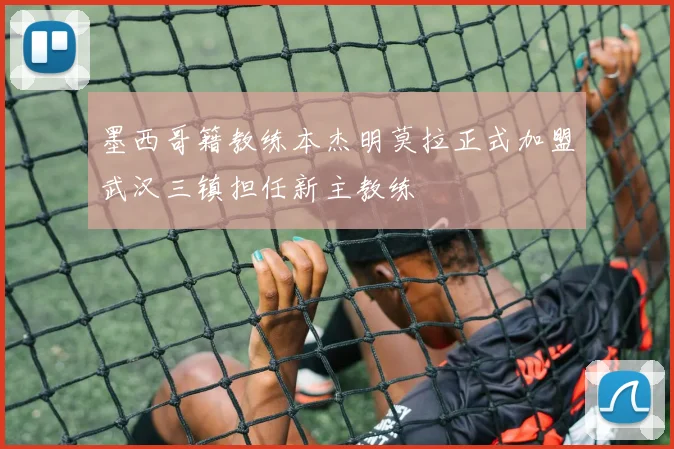 墨西哥籍教练本杰明莫拉正式加盟武汉三镇担任新主教练