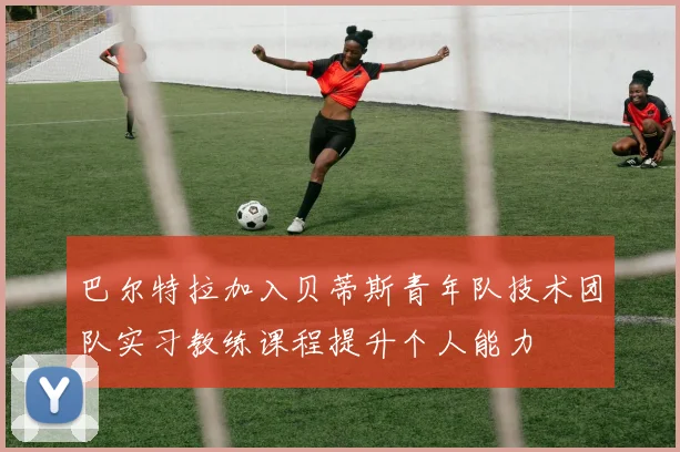 巴尔特拉加入贝蒂斯青年队技术团队实习教练课程提升个人能力
