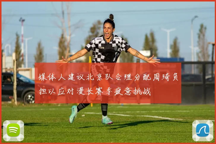 媒体人建议北京队合理分配周琦负担以应对漫长赛季疲惫挑战