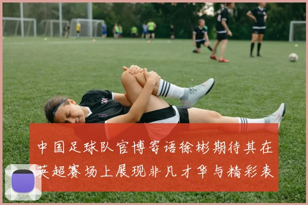 中国足球队官博寄语徐彬期待其在英超赛场上展现非凡才华与精彩表现