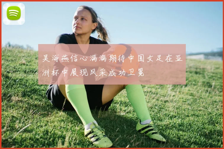 吴海燕信心满满期待中国女足在亚洲杯中展现风采成功卫冕