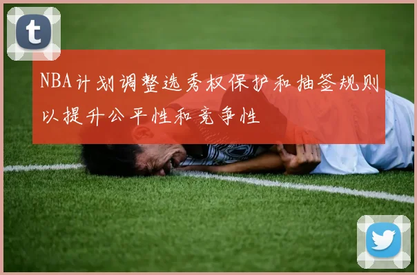 NBA计划调整选秀权保护和抽签规则以提升公平性和竞争性