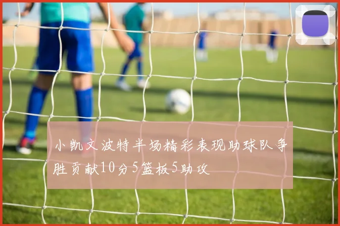 小凯文波特半场精彩表现助球队争胜贡献10分5篮板5助攻