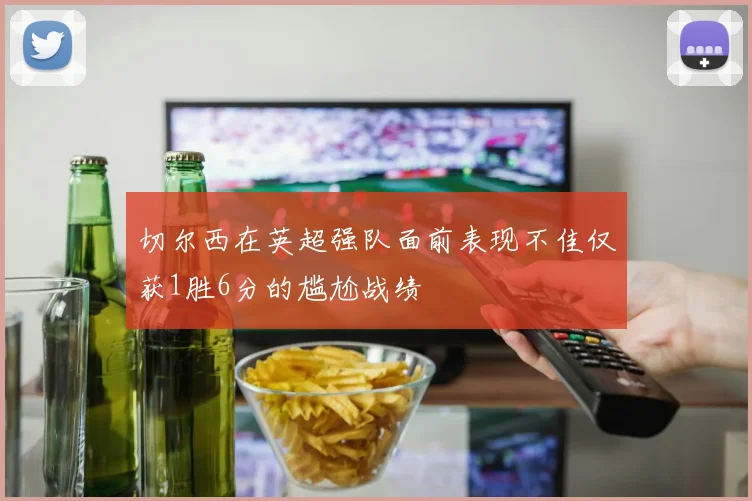 切尔西在英超强队面前表现不佳仅获1胜6分的尴尬战绩