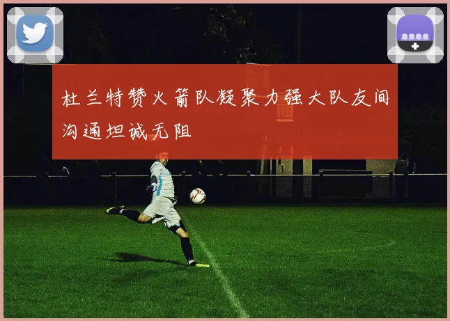 杜兰特赞火箭队凝聚力强大队友间沟通坦诚无阻