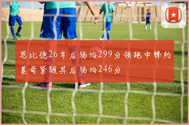 恩比德26年后场均299分领跑中锋约基奇紧随其后场均246分